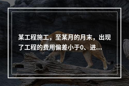 某工程施工，至某月的月末，出现了工程的费用偏差小于0、进度偏