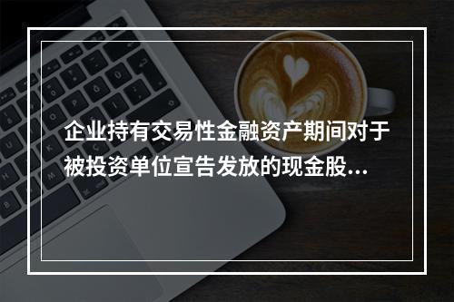 企业持有交易性金融资产期间对于被投资单位宣告发放的现金股利，