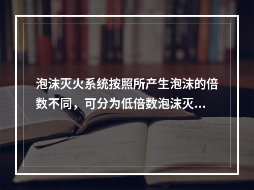 泡沫灭火系统按照所产生泡沫的倍数不同，可分为低倍数泡沫灭火系