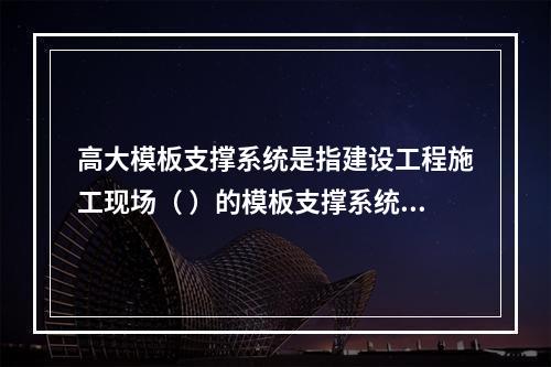 高大模板支撑系统是指建设工程施工现场（ ）的模板支撑系统。