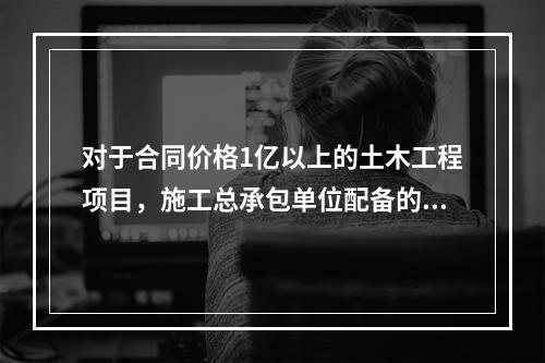 对于合同价格1亿以上的土木工程项目，施工总承包单位配备的专职