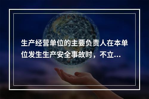 生产经营单位的主要负责人在本单位发生生产安全事故时，不立即组