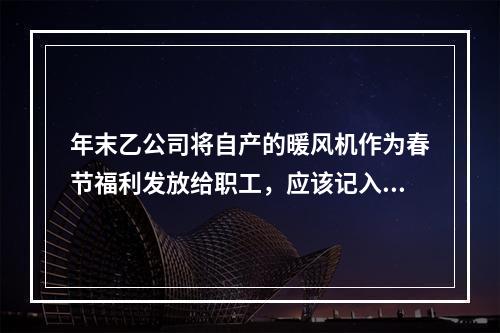 年末乙公司将自产的暖风机作为春节福利发放给职工，应该记入“应