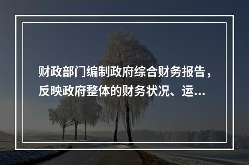 财政部门编制政府综合财务报告，反映政府整体的财务状况、运行情