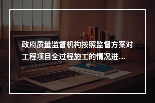 政府质量监督机构按照监督方案对工程项目全过程施工的情况进行不