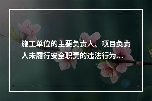 施工单位的主要负责人、项目负责人未履行安全职责的违法行为，尚