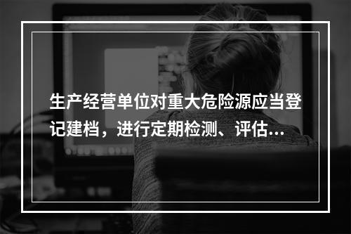 生产经营单位对重大危险源应当登记建档，进行定期检测、评估、监