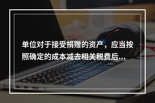 单位对于接受捐赠的资产，应当按照确定的成本减去相关税费后的净