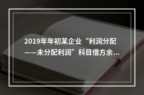 2019年年初某企业“利润分配——未分配利润”科目借方余额2