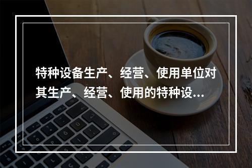 特种设备生产、经营、使用单位对其生产、经营、使用的特种设备应