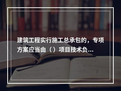 建筑工程实行施工总承包的，专项方案应当由（ ）项目技术负责人