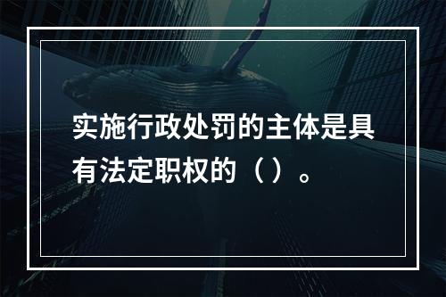 实施行政处罚的主体是具有法定职权的（ ）。