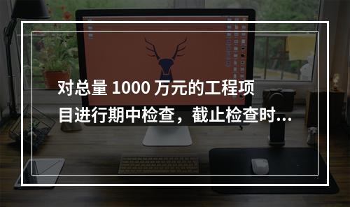 对总量 1000 万元的工程项目进行期中检查，截止检查时已完