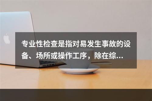 专业性检查是指对易发生事故的设备、场所或操作工序，除在综合性