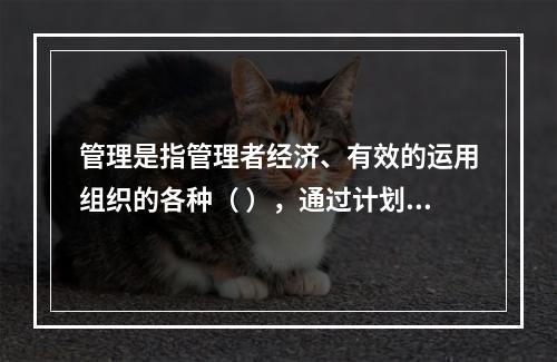 管理是指管理者经济、有效的运用组织的各种（ ），通过计划、组