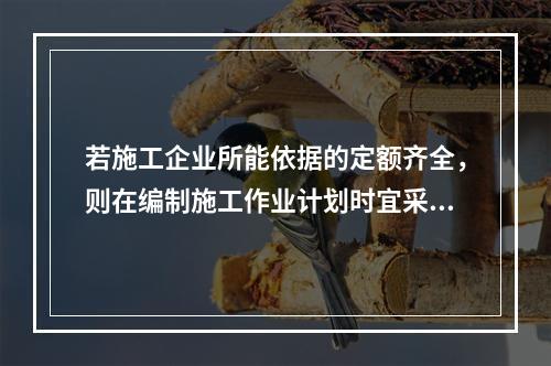 若施工企业所能依据的定额齐全，则在编制施工作业计划时宜采用的