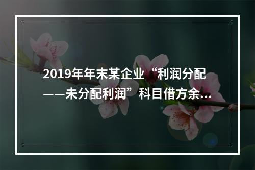 2019年年末某企业“利润分配——未分配利润”科目借方余额2