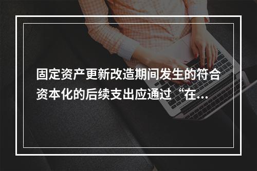 固定资产更新改造期间发生的符合资本化的后续支出应通过“在建工