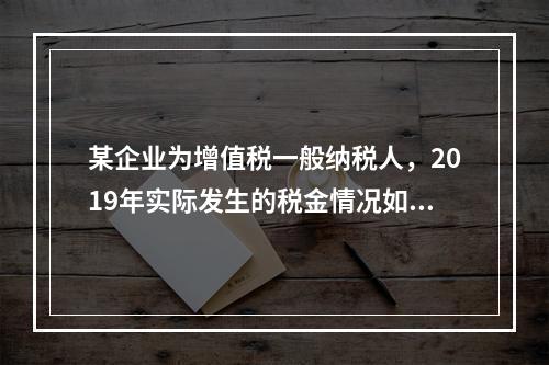 某企业为增值税一般纳税人，2019年实际发生的税金情况如下：