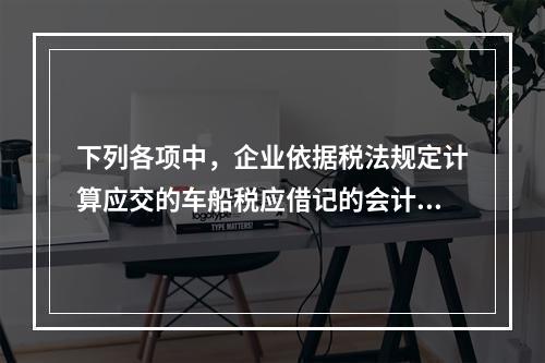 下列各项中，企业依据税法规定计算应交的车船税应借记的会计科目