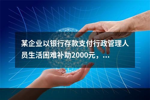 某企业以银行存款支付行政管理人员生活困难补助2000元，下列