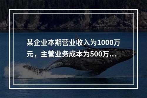 某企业本期营业收入为1000万元，主营业务成本为500万元，