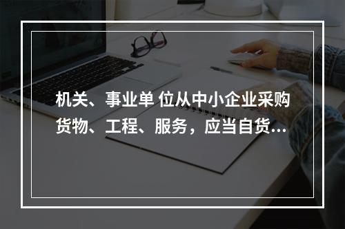 机关、事业单 位从中小企业采购货物、工程、服务，应当自货物、