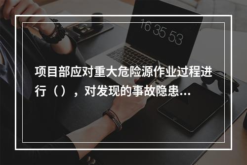 项目部应对重大危险源作业过程进行（ ），对发现的事故隐患及时