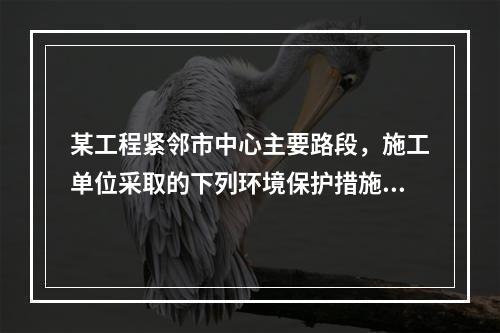 某工程紧邻市中心主要路段，施工单位采取的下列环境保护措施，正