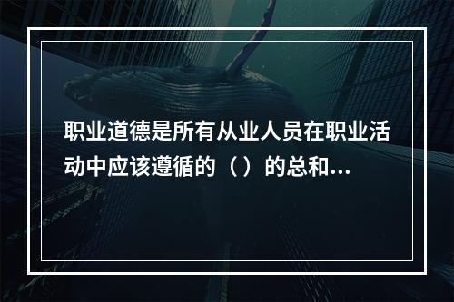 职业道德是所有从业人员在职业活动中应该遵循的（ ）的总和。