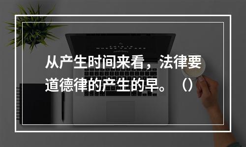 从产生时间来看，法律要道德律的产生的早。（）