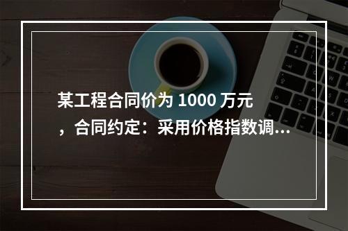 某工程合同价为 1000 万元，合同约定：采用价格指数调整价