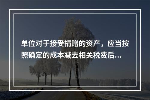 单位对于接受捐赠的资产，应当按照确定的成本减去相关税费后的净