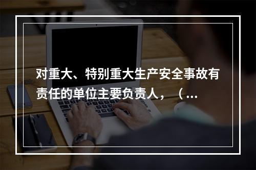 对重大、特别重大生产安全事故有责任的单位主要负责人，（ ）不