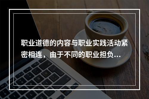 职业道德的内容与职业实践活动紧密相连，由于不同的职业担负着不