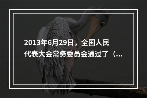 2013年6月29日，全国人民代表大会常务委员会通过了（ ）