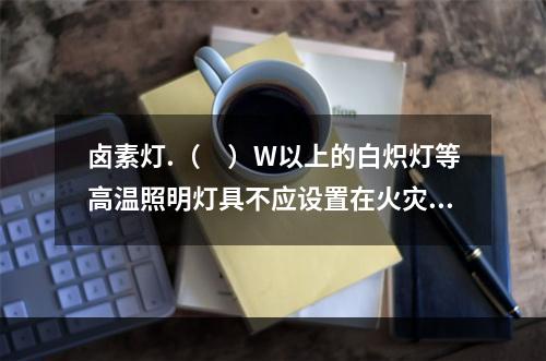 卤素灯.（　）W以上的白炽灯等高温照明灯具不应设置在火灾危险