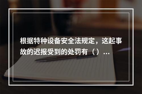 根据特种设备安全法规定，这起事故的迟报受到的处罚有（ ）。