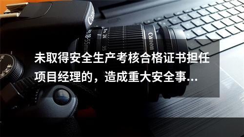 未取得安全生产考核合格证书担任项目经理的，造成重大安全事故的