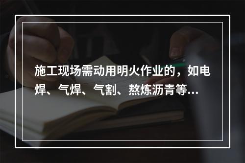 施工现场需动用明火作业的，如电焊、气焊、气割、熬炼沥青等，必