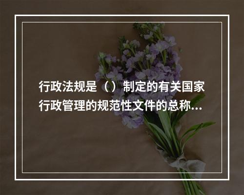 行政法规是（ ）制定的有关国家行政管理的规范性文件的总称。