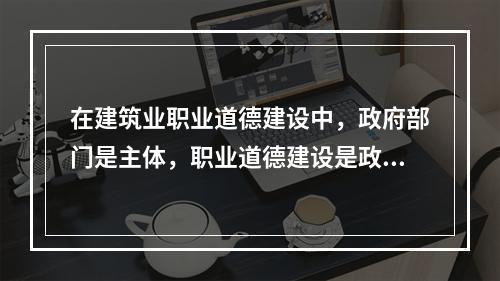 在建筑业职业道德建设中，政府部门是主体，职业道德建设是政府文