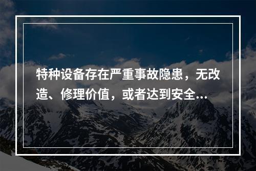 特种设备存在严重事故隐患，无改造、修理价值，或者达到安全技术