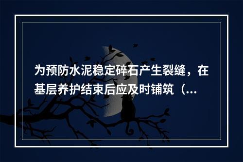 为预防水泥稳定碎石产生裂缝，在基层养护结束后应及时铺筑（）