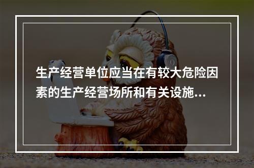 生产经营单位应当在有较大危险因素的生产经营场所和有关设施、设