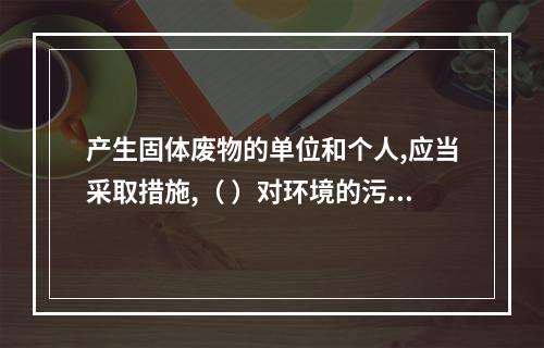 产生固体废物的单位和个人,应当采取措施,（ ）对环境的污染。