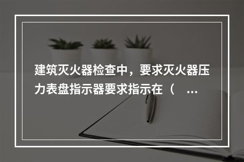 建筑灭火器检查中，要求灭火器压力表盘指示器要求指示在（  ）