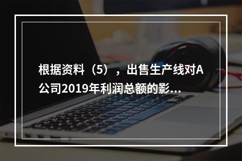 根据资料（5），出售生产线对A公司2019年利润总额的影响金