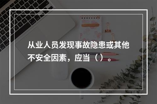 从业人员发现事故隐患或其他不安全因素，应当（ ）。