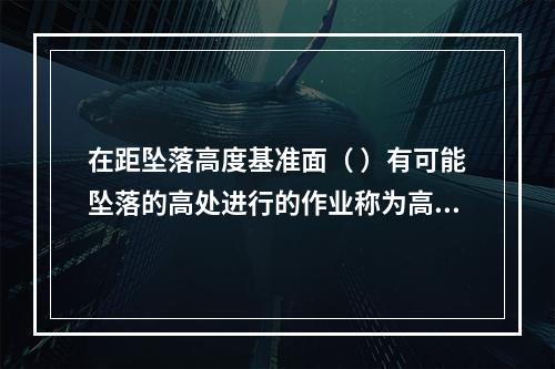 在距坠落高度基准面（ ）有可能坠落的高处进行的作业称为高处作